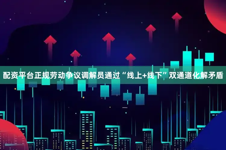 配资平台正规劳动争议调解员通过“线上+线下”双通道化解矛盾