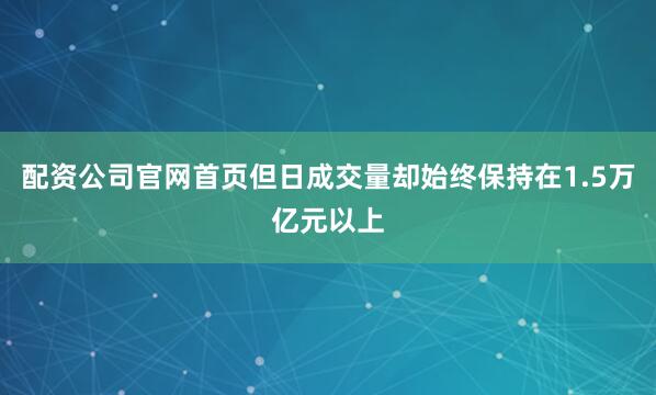 配资公司官网首页但日成交量却始终保持在1.5万亿元以上