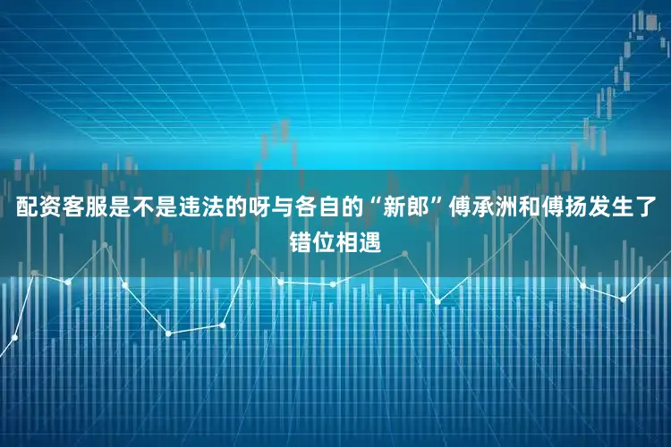 配资客服是不是违法的呀与各自的“新郎”傅承洲和傅扬发生了错位相遇