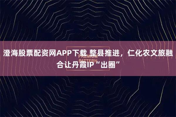 澄海股票配资网APP下载 整县推进，仁化农文旅融合让丹霞IP“出圈”