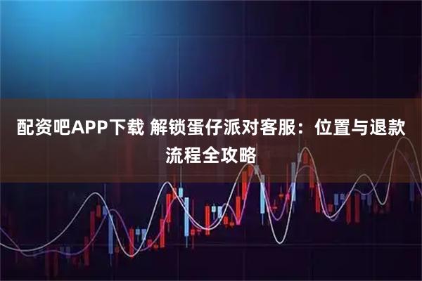 配资吧APP下载 解锁蛋仔派对客服：位置与退款流程全攻略