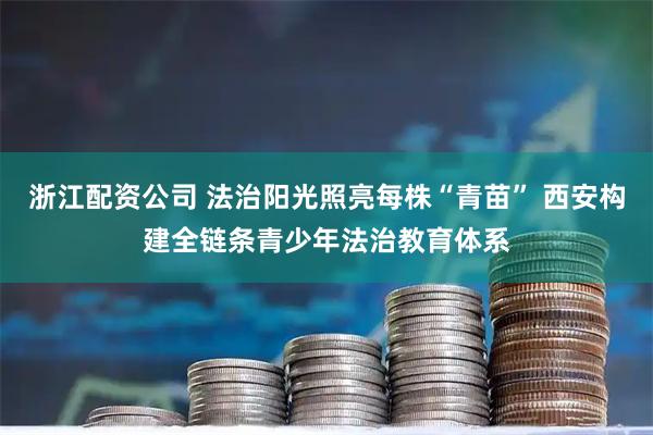 浙江配资公司 法治阳光照亮每株“青苗” 西安构建全链条青少年法治教育体系