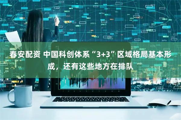 春安配资 中国科创体系“3+3”区域格局基本形成，还有这些地方在排队