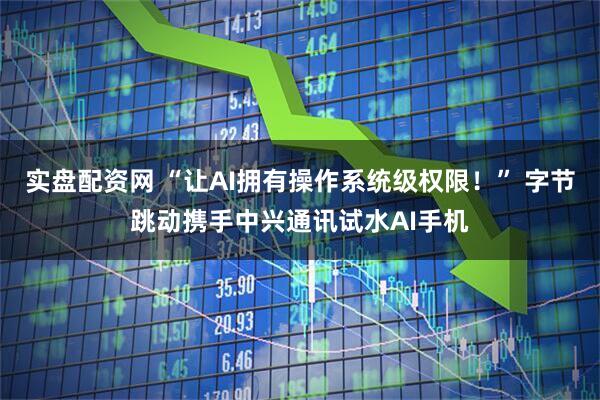 实盘配资网 “让AI拥有操作系统级权限！” 字节跳动携手中兴通讯试水AI手机