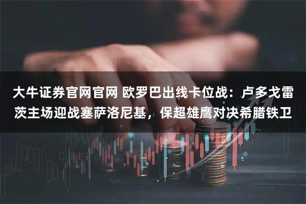 大牛证券官网官网 欧罗巴出线卡位战:卢多戈雷茨主场迎战塞萨洛尼基,保超雄鹰对决希腊铁卫