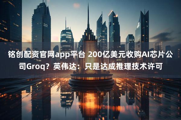铭创配资官网app平台 200亿美元收购AI芯片公司Groq？英伟达：只是达成推理技术许可