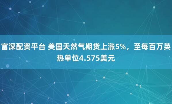 富深配资平台 美国天然气期货上涨5%，至每百万英热单位4.575美元