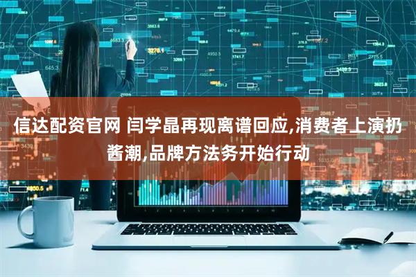 信达配资官网 闫学晶再现离谱回应,消费者上演扔酱潮,品牌方法务开始行动