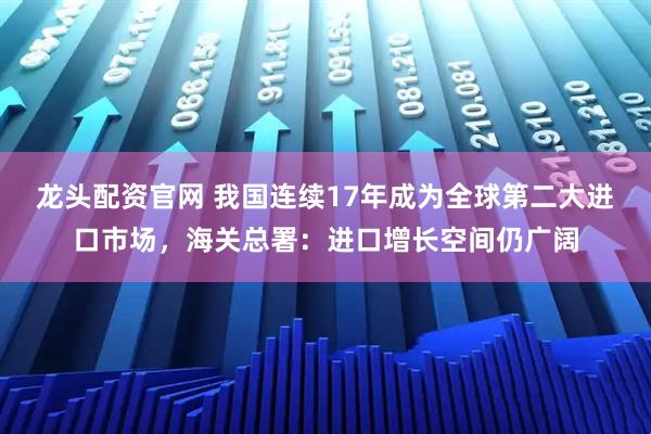龙头配资官网 我国连续17年成为全球第二大进口市场，海关总署：进口增长空间仍广阔