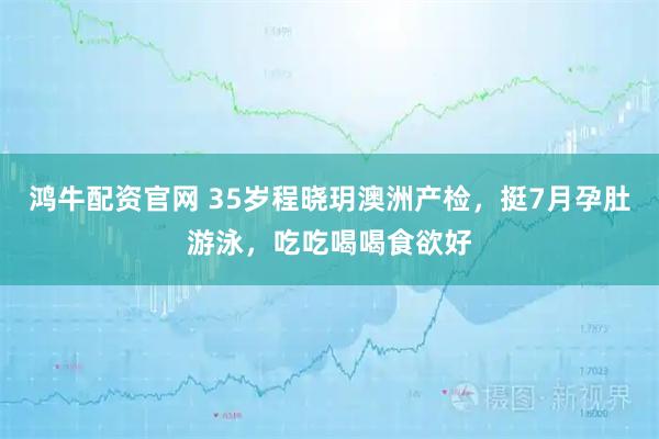 鸿牛配资官网 35岁程晓玥澳洲产检，挺7月孕肚游泳，吃吃喝喝食欲好