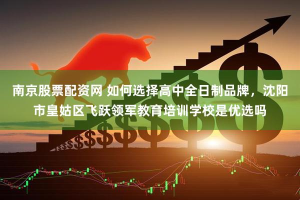 南京股票配资网 如何选择高中全日制品牌，沈阳市皇姑区飞跃领军教育培训学校是优选吗
