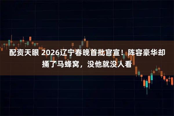 配资天眼 2026辽宁春晚首批官宣！阵容豪华却捅了马蜂窝，没他就没人看