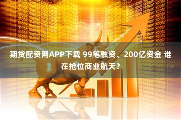 期货配资网APP下载 99笔融资、200亿资金 谁在抢位商业航天？