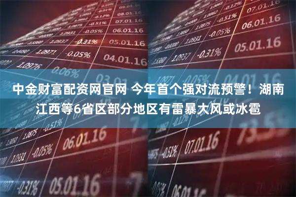 中金财富配资网官网 今年首个强对流预警！湖南江西等6省区部分地区有雷暴大风或冰雹