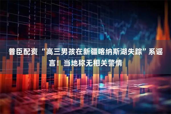 普臣配资 “高三男孩在新疆喀纳斯湖失踪”系谣言！当地称无相关警情