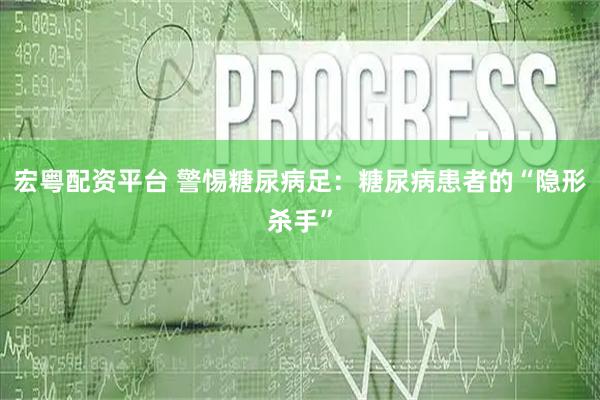 宏粤配资平台 警惕糖尿病足：糖尿病患者的“隐形杀手”