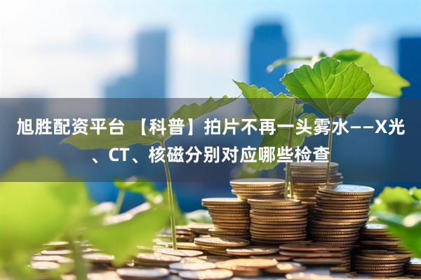 旭胜配资平台 【科普】拍片不再一头雾水——X光、CT、核磁分别对应哪些检查